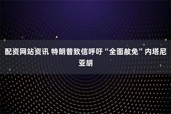 配资网站资讯 特朗普致信呼吁“全面赦免”内塔尼亚胡